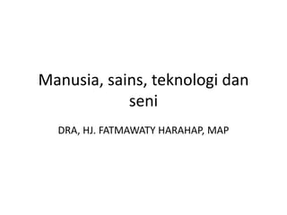 Manusia, sains, teknologi dan
seni
DRA, HJ. FATMAWATY HARAHAP, MAP
 