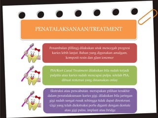 PENATALAKSANAAN/TREATMENT
Penambalan (filling) dilakukan utuk mencegah progresi
karies lebih lanjut. Bahan yang digunakan amalgam,
komposit resin dan glass ionomer
PSA/Root Canal Treatment dilakukan bila sudah terjadi
pulpitis atau karies sudah mencapai pulpa. setelah PSA,
dibuat restorasi yang dinamakan onlay
Ekstraksi atau pencabutan. merupakan pilihan terakhir
dalam penatalaksanaan karies gigi. dilakukan bila jaringan
gigi sudah sangat rusak sehingga tidak dapat direstorasi.
Gigi yang telah diekstraksi perlu diganti dengan dentute
atau gigi palsu, implant atau bridge
 