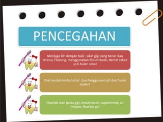 PENCEGAHAN
Menjaga OH dengan baik : sikat gigi yang benar dan
teratur, Flossing, menggunakan Mouthwash, dental ceked
up 6 bulan sekali
Diet rendah karbohidrat dan Penggunaan pit dan fisure
sealent
Fluoride dari pasta gigi, mouthwash, supplement, air
minum, fluoride gel
 