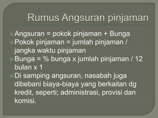 Angsuran = pokok pinjaman + Bunga
Pokok pinjaman = jumlah pinjaman /
jangka waktu pinjaman
Bunga = % bunga x jumlah pinjaman / 12
bulan x 1
Di samping angsuran, nasabah juga
dibebani biaya-biaya yang berkaitan dg
kredit, seperti; administrasi, provisi dan
komisi.
 