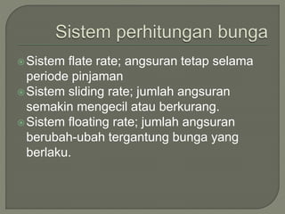 Sistem flate rate; angsuran tetap selama
periode pinjaman
Sistem sliding rate; jumlah angsuran
semakin mengecil atau berkurang.
Sistem floating rate; jumlah angsuran
berubah-ubah tergantung bunga yang
berlaku.
 