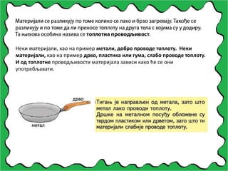 Неки материјали, као на пример метали, добро проводе топлоту. Неки
материјали, као на пример дрво, пластика или гума, слабо проводе топлоту.
И од топлотне проводљивости материјала зависи како ће се они
употребљавати.
 