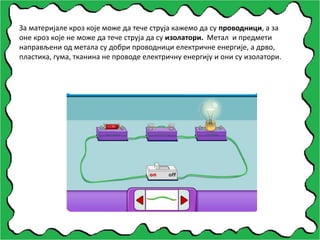 За материјале кроз које може да тече струја кажемо да су проводници, а за
оне кроз које не може да тече струја да су изолатори. Метал и предмети
направљени од метала су добри проводници електричне енергије, а дрво,
пластика, гума, тканина не проводе електричну енергију и они су изолатори.
 