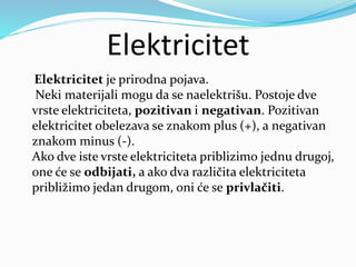 Elektricitet
Elektricitet je prirodna pojava.
Neki materijali mogu da se naelektrišu. Postoje dve
vrste elektriciteta, pozitivan i negativan. Pozitivan
elektricitet obelezava se znakom plus (+), a negativan
znakom minus (-).
Ako dve iste vrste elektriciteta priblizimo jednu drugoj,
one će se odbijati, a ako dva različita elektriciteta
približimo jedan drugom, oni će se privlačiti.
 