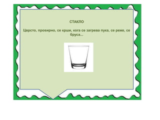 СТАКЛО
Цврсто, проѕирно, се крши, кога се загрева пука, се реже, се
бруса...
 