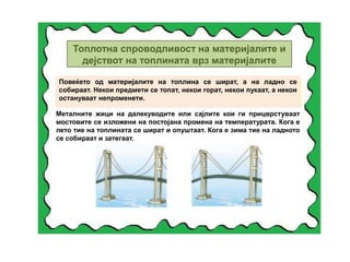 Топлотна спроводливост на материјалите и
дејствот на топлината врз материјалите
Повеќето од материјалите на топлина се шират, а на ладно се
собираат. Некои предмети се топат, некои горат, некои пукаат, а некои
остануваат непроменети.
Металните жици на далекуводите или сајлите кои ги прицврстуваат
мостовите се изложени на постојана промена на температурата. Кога е
лето тие на топлината се шират и опуштаат. Кога е зима тие на ладното
се собираат и затегаат.
 