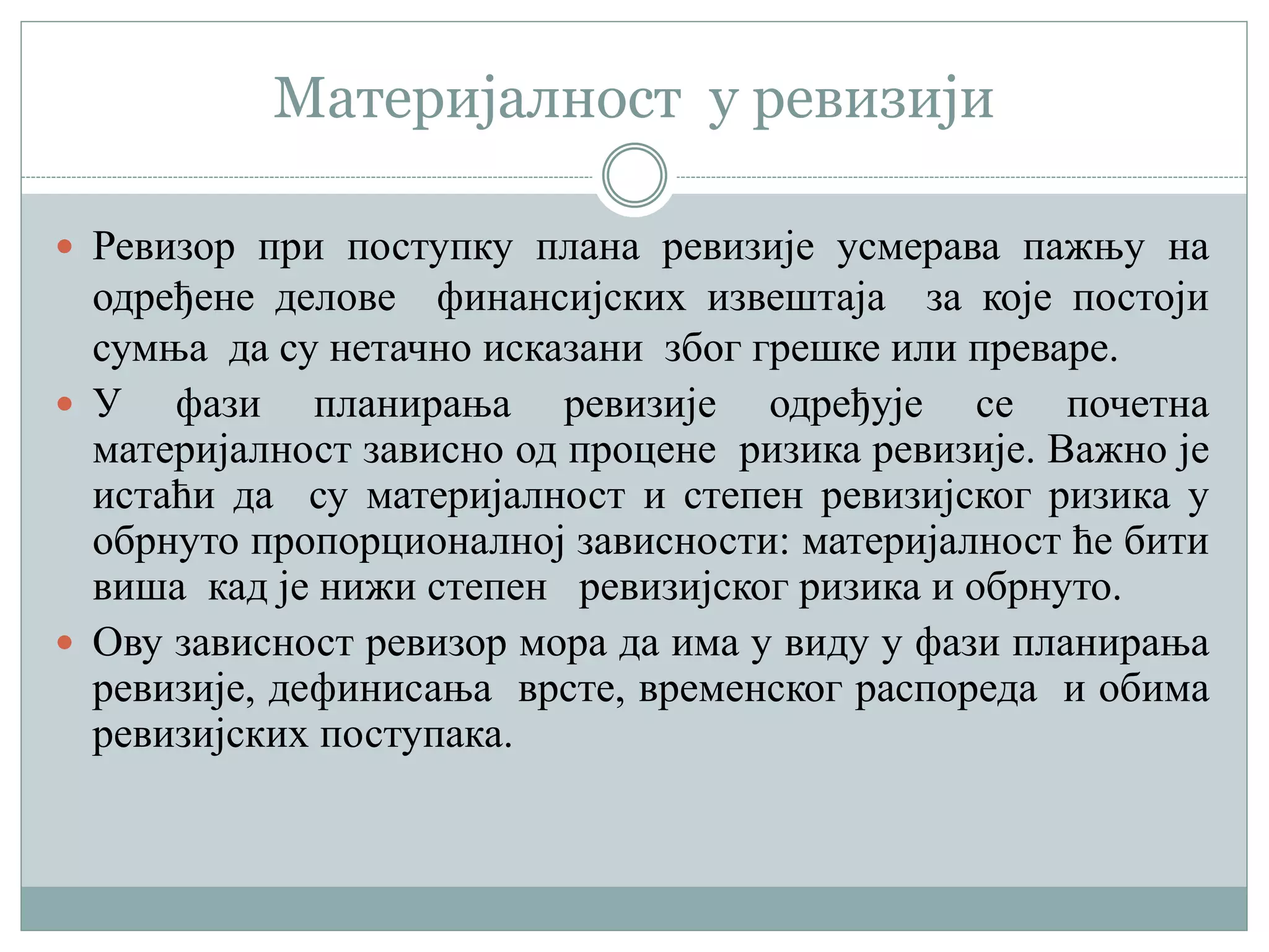 Материјалност у ревизији
 Ревизор при поступку плана ревизије усмерава пажњу на
одређене делове финансијских извештаја за које постоји
сумња да су нетачно исказани због грешке или преваре.
 У фази планирања ревизије одређује се почетна
материјалност зависно од процене ризика ревизије. Важно је
истаћи да су материјалност и степен ревизијског ризика у
обрнуто пропорционалној зависности: материјалност ће бити
виша кад је нижи степен ревизијског ризика и обрнуто.
 Ову зависност ревизор мора да има у виду у фази планирања
ревизије, дефинисања врсте, временског распореда и обима
ревизијских поступака.
 