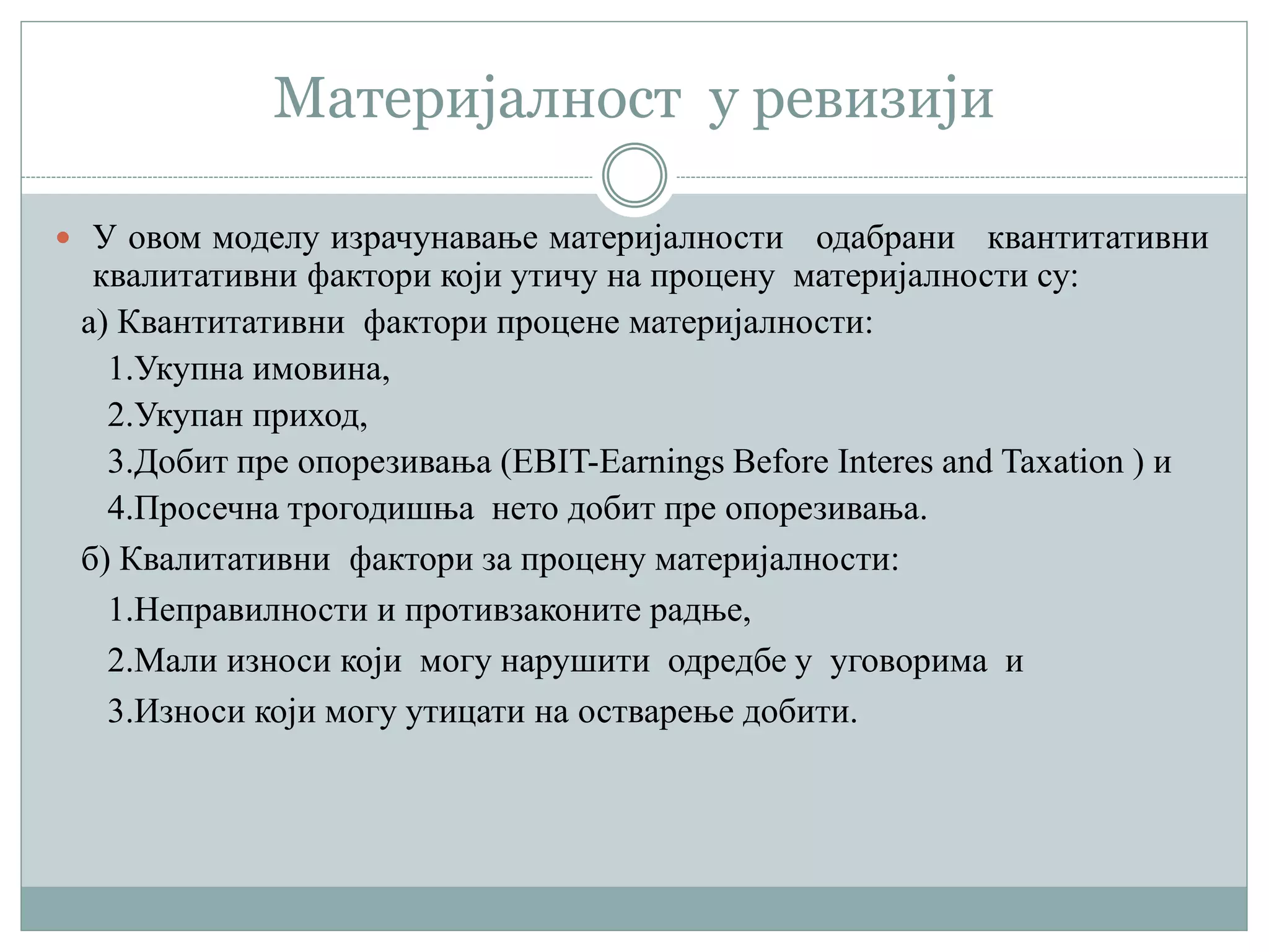 Материјалност у ревизији
 У овом моделу израчунавање материјалности одабрани квантитативни
квалитативни фактори који утичу на процену материјалности су:
а) Квантитативни фактори процене материјалности:
1.Укупна имовина,
2.Укупан приход,
3.Добит пре опорезивања (EBIT-Earnings Before Interes and Taxation ) и
4.Просечна трогодишња нето добит пре опорезивања.
б) Квалитативни фактори за процену материјалности:
1.Неправилности и противзаконите радње,
2.Мали износи који могу нарушити одредбе у уговорима и
3.Износи који могу утицати на остварење добити.
 