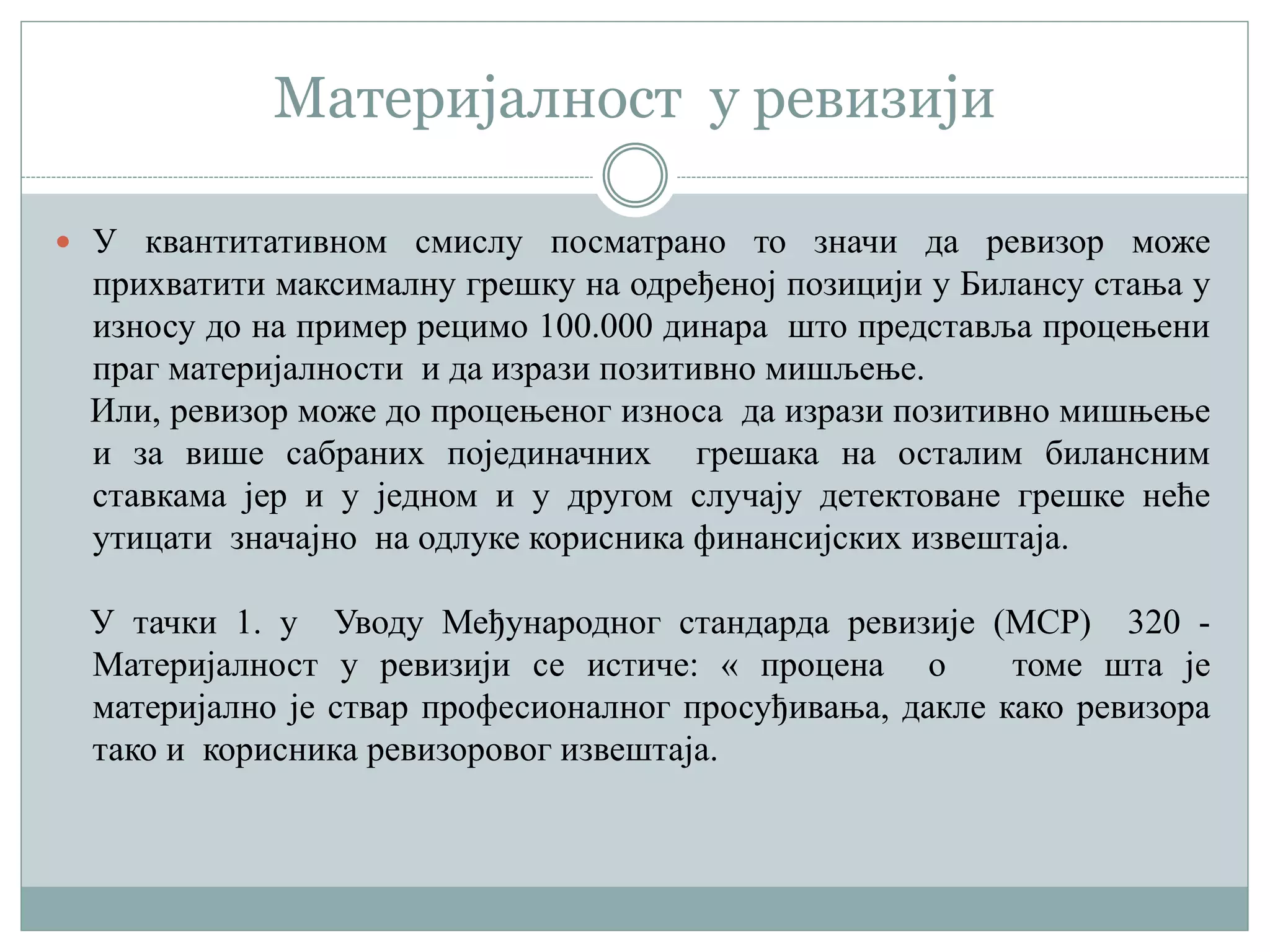 Материјалност у ревизији
 У квантитативном смислу посматрано то значи да ревизор може
прихватити максималну грешку на одређеној позицији у Билансу стања у
износу до на пример рецимо 100.000 динара што представља процењени
праг материјалности и да изрази позитивно мишљење.
Или, ревизор може до процењеног износа да изрази позитивно мишњење
и за више сабраних појединачних грешака на осталим билансним
ставкама јер и у једном и у другом случају детектоване грешке неће
утицати значајно на одлуке корисника финансијских извештаја.
У тачки 1. у Уводу Међународног стандарда ревизије (МСР) 320 -
Материјалност у ревизији се истиче: « процена о томе шта је
материјално је ствар професионалног просуђивања, дакле како ревизора
тако и корисника ревизоровог извештаја.
 