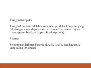 Jaringan Komputer
Jaringan komputer adalah sekumpulan peralatan komputer yang
dihubungkan agar dapat saling berkomunikasi dengan tujuan
membagi sumber daya (seperti file dan printer).
Internet
Sekumpulan jaringan berbeda (LANs, WANs, atau keduanya)
yang saling terkoneksi
 