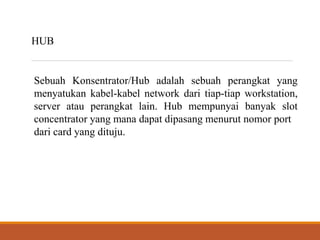 HUB
Sebuah Konsentrator/Hub adalah sebuah perangkat yang
menyatukan kabel-kabel network dari tiap-tiap workstation,
server atau perangkat lain. Hub mempunyai banyak slot
concentrator yang mana dapat dipasang menurut nomor port
dari card yang dituju.
 