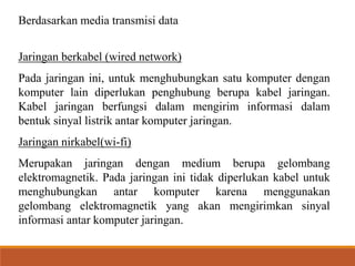Berdasarkan media transmisi data
Jaringan berkabel (wired network)
Pada jaringan ini, untuk menghubungkan satu komputer dengan
komputer lain diperlukan penghubung berupa kabel jaringan.
Kabel jaringan berfungsi dalam mengirim informasi dalam
bentuk sinyal listrik antar komputer jaringan.
Jaringan nirkabel(wi-fi)
Merupakan jaringan dengan medium berupa gelombang
elektromagnetik. Pada jaringan ini tidak diperlukan kabel untuk
menghubungkan antar komputer karena menggunakan
gelombang elektromagnetik yang akan mengirimkan sinyal
informasi antar komputer jaringan.
 