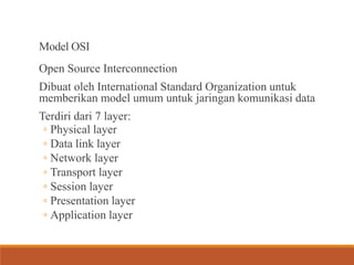 Model OSI
Open Source Interconnection
Dibuat oleh International Standard Organization untuk
memberikan model umum untuk jaringan komunikasi data
Terdiri dari 7 layer:
◦ Physical layer
◦ Data link layer
◦ Network layer
◦ Transport layer
◦ Session layer
◦ Presentation layer
◦ Application layer
 