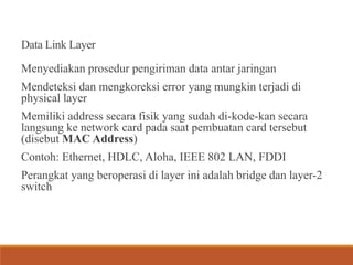 Data Link Layer
Menyediakan prosedur pengiriman data antar jaringan
Mendeteksi dan mengkoreksi error yang mungkin terjadi di
physical layer
Memiliki address secara fisik yang sudah di-kode-kan secara
langsung ke network card pada saat pembuatan card tersebut
(disebut MAC Address)
Contoh: Ethernet, HDLC, Aloha, IEEE 802 LAN, FDDI
Perangkat yang beroperasi di layer ini adalah bridge dan layer-2
switch
 
