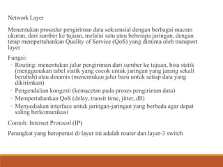 Network Layer
Menentukan prosedur pengiriman data sekuensial dengan berbagai macam
ukuran, dari sumber ke tujuan, melalui satu atau beberapa jaringan, dengan
tetap mempertahankan Quality of Service (QoS) yang diminta oleh transport
layer
Fungsi:
◦ Routing: menentukan jalur pengiriman dari sumber ke tujuan, bisa statik
(menggunakan tabel statik yang cocok untuk jaringan yang jarang sekali
berubah) atau dinamis (menentukan jalur baru untuk setiap data yang
dikirimkan)
◦ Pengendalian kongesti (kemacetan pada proses pengiriman data)
◦ Mempertahankan QoS (delay, transit time, jitter, dll)
◦ Menyediakan interface untuk jaringan-jaringan yang berbeda agar dapat
saling berkomunikasi
Contoh: Internet Protocol (IP)
Perangkat yang beroperasi di layer ini adalah router dan layer-3 switch
 