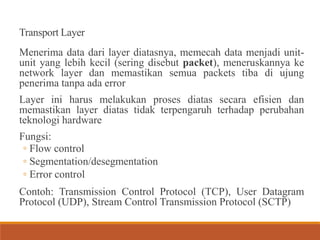 Transport Layer
Menerima data dari layer diatasnya, memecah data menjadi unit-
unit yang lebih kecil (sering disebut packet), meneruskannya ke
network layer dan memastikan semua packets tiba di ujung
penerima tanpa ada error
Layer ini harus melakukan proses diatas secara efisien dan
memastikan layer diatas tidak terpengaruh terhadap perubahan
teknologi hardware
Fungsi:
◦ Flow control
◦ Segmentation/desegmentation
◦ Error control
Contoh: Transmission Control Protocol (TCP), User Datagram
Protocol (UDP), Stream Control Transmission Protocol (SCTP)
 