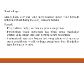Session Layer
Mengijinkan user-user yang menggunakan mesin yang berbeda
untuk membuat dialog (session) diantara mereka
Fungsi:
◦ Pengendalian dialog: memantau giliran pengiriman
◦ Pengelolaan token: mencegah dua pihak untuk melakukan
operasi yang sangat kritis dan penting secara bersamaan
◦ Sinkronisasi: menandai bagian data yang belum terkirim sesaat
crash pengiriman terjadi, sehingga pengiriman bisa dilanjutkan
tepat ke bagian tersebut
 