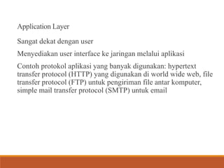 Application Layer
Sangat dekat dengan user
Menyediakan user interface ke jaringan melalui aplikasi
Contoh protokol aplikasi yang banyak digunakan: hypertext
transfer protocol (HTTP) yang digunakan di world wide web, file
transfer protocol (FTP) untuk pengiriman file antar komputer,
simple mail transfer protocol (SMTP) untuk email
 