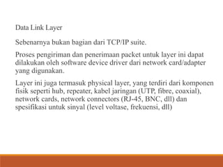 Data Link Layer
Sebenarnya bukan bagian dari TCP/IP suite.
Proses pengiriman dan penerimaan packet untuk layer ini dapat
dilakukan oleh software device driver dari network card/adapter
yang digunakan.
Layer ini juga termasuk physical layer, yang terdiri dari komponen
fisik seperti hub, repeater, kabel jaringan (UTP, fibre, coaxial),
network cards, network connectors (RJ-45, BNC, dll) dan
spesifikasi untuk sinyal (level voltase, frekuensi, dll)
 