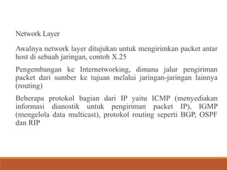 Network Layer
Awalnya network layer ditujukan untuk mengirimkan packet antar
host di sebuah jaringan, contoh X.25
Pengembangan ke Internetworking, dimana jalur pengiriman
packet dari sumber ke tujuan melalui jaringan-jaringan lainnya
(routing)
Beberapa protokol bagian dari IP yaitu ICMP (menyediakan
informasi dianostik untuk pengiriman packet IP), IGMP
(mengelola data multicast), protokol routing seperti BGP, OSPF
dan RIP
 