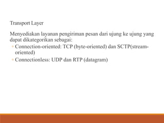 Transport Layer
Menyediakan layanan pengiriman pesan dari ujung ke ujung yang
dapat dikategorikan sebagai:
◦ Connection-oriented: TCP (byte-oriented) dan SCTP(stream-
oriented)
◦ Connectionless: UDP dan RTP (datagram)
 
