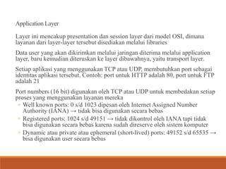 Application Layer
Layer ini mencakup presentation dan session layer dari model OSI, dimana
layanan dari layer-layer tersebut disediakan melalui libraries
Data user yang akan dikirimkan melalui jaringan diterima melalui application
layer, baru kemudian diteruskan ke layer dibawahnya, yaitu transport layer.
Setiap aplikasi yang menggunakan TCP atau UDP, membutuhkan port sebagai
identitas aplikasi tersebut. Contoh: port untuk HTTP adalah 80, port untuk FTP
adalah 21
Port numbers (16 bit) digunakan oleh TCP atau UDP untuk membedakan setiap
proses yang menggunakan layanan mereka
◦ Well known ports: 0 s/d 1023 dipesan oleh Internet Assigned Number
Authority (IANA) → tidak bisa digunakan secara bebas
◦ Registered ports: 1024 s/d 49151 → tidak dikontrol oleh IANA tapi tidak
bisa digunakan secara bebas karena sudah direserve oleh sistem komputer
◦ Dynamic atau private atau ephemeral (short-lived) ports: 49152 s/d 65535 →
bisa digunakan user secara bebas
 