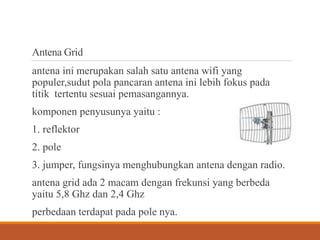 Antena Grid
antena ini merupakan salah satu antena wifi yang
populer,sudut pola pancaran antena ini lebih fokus pada
titik tertentu sesuai pemasangannya.
komponen penyusunya yaitu :
1. reflektor
2. pole
3. jumper, fungsinya menghubungkan antena dengan radio.
antena grid ada 2 macam dengan frekunsi yang berbeda
yaitu 5,8 Ghz dan 2,4 Ghz
perbedaan terdapat pada pole nya.
 