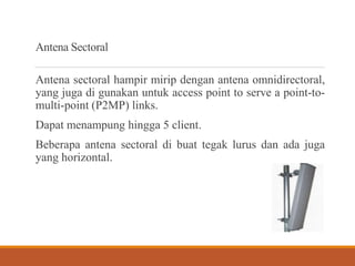 Antena Sectoral
Antena sectoral hampir mirip dengan antena omnidirectoral,
yang juga di gunakan untuk access point to serve a point-to-
multi-point (P2MP) links.
Dapat menampung hingga 5 client.
Beberapa antena sectoral di buat tegak lurus dan ada juga
yang horizontal.
 