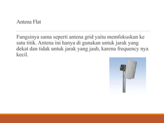Antena Flat
Fungsinya sama seperti antena grid yaitu memfokuskan ke
satu titik. Antena ini hanya di gunakan untuk jarak yang
dekat dan tidak untuk jarak yang jauh, karena frequency nya
kecil.
 