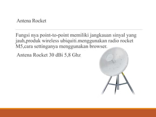 Antena Rocket
Fungsi nya point-to-point memiliki jangkauan sinyal yang
jauh,produk wireless ubiquiti.menggunakan radio rocket
M5,cara settinganya menggunakan browser.
Antena Rocket 30 dBi 5,8 Ghz
 