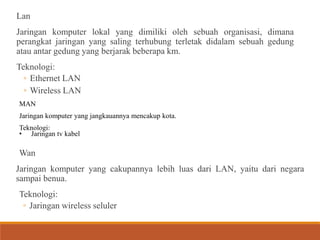 Lan
Jaringan komputer lokal yang dimiliki oleh sebuah organisasi, dimana
perangkat jaringan yang saling terhubung terletak didalam sebuah gedung
atau antar gedung yang berjarak beberapa km.
Teknologi:
◦ Ethernet LAN
◦ Wireless LAN
MAN
Jaringan komputer yang jangkauannya mencakup kota.
Teknologi:
• Jaringan tv kabel
Wan
Jaringan komputer yang cakupannya lebih luas dari LAN, yaitu dari negara
sampai benua.
Teknologi:
◦ Jaringan wireless seluler
 