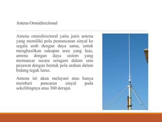 Antena Omnidirectional
Antena omnidirectoral yaitu jenis antena
yang memiliki pola pemancaran sinyal ke
segala arah dengan daya sama, untuk
menghasilkan cakupan area yang luas,
antena dengan daya sistem yang
memancar secara seragam dalam satu
pesawat dengan bentuk pola arahan dalam
bidang tegak lurus.
Antena ini akan melayani atau hanya
memberi pancaran sinyal pada
sekelilingnya atau 360 derajat.
 