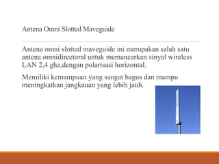 Antena Omni Slotted Maveguide
Antena omni slotted maveguide ini merupakan salah satu
antena omnidirectoral untuk memancarkan sinyal wireless
LAN 2,4 ghz,dengan polarisasi horizontal.
Memiliki kemampuan yang sangat bagus dan mampu
meningkatkan jangkauan yang lebih jauh.
 
