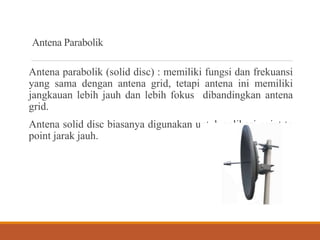Antena Parabolik
Antena parabolik (solid disc) : memiliki fungsi dan frekuansi
yang sama dengan antena grid, tetapi antena ini memiliki
jangkauan lebih jauh dan lebih fokus dibandingkan antena
grid.
Antena solid disc biasanya digunakan untuk aplikasi point to
point jarak jauh.
 