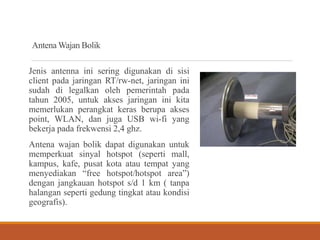 Antena Wajan Bolik
Jenis antenna ini sering digunakan di sisi
client pada jaringan RT/rw-net, jaringan ini
sudah di legalkan oleh pemerintah pada
tahun 2005, untuk akses jaringan ini kita
memerlukan perangkat keras berupa akses
point, WLAN, dan juga USB wi-fi yang
bekerja pada frekwensi 2,4 ghz.
Antena wajan bolik dapat digunakan untuk
memperkuat sinyal hotspot (seperti mall,
kampus, kafe, pusat kota atau tempat yang
menyediakan “free hotspot/hotspot area”)
dengan jangkauan hotspot s/d 1 km ( tanpa
halangan seperti gedung tingkat atau kondisi
geografis).
 