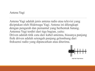 Antena Yagi
Antena Yagi adalah jenis antena radio atau televisi yang
diciptakan oleh Hidetsugu Yagi. Antena ini dilengkapi
dengan pengarah dan pemantul yang berbentuk batang.
Antenna Yagi terdiri dari tiga bagian, yaitu:
Driven adalah titik catu dari kabel antenna, biasanya panjang
fisik driven adalah setengah panjang gelombang dari
frekuensi radio yang dipancarkan atau diterima.
 