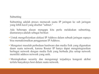 Subnetting
Subnetting adalah proses memecah suatu IP jaringan ke sub jaringan
yang lebih kecil yang disebut "subnet."
Ada beberapa alasan mengapa kita perlu melakukan subnetting,
diantaranya adalah sebagai berikut:
• Untuk mengefisienkan alokasi IP Address dalam sebuah jaringan supaya
bisa memaksimalkan penggunaan IP Address.
• Mengatasi masalah perbedaan hardware dan media fisik yang digunakan
daam suatu network, karena Router IP hanya dapat mengintegrasikan
berbagai network dengan media fisik yang berbeda jika setiap network
memiliki address network yang unik.
• Meningkatkan security dan mengurangi terjadinya kongesti akibat
terlalu banyaknya host dalam suatu network.
 