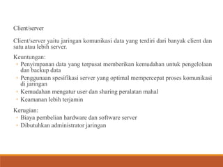 Client/server
Client/server yaitu jaringan komunikasi data yang terdiri dari banyak client dan
satu atau lebih server.
Keuntungan:
◦ Penyimpanan data yang terpusat memberikan kemudahan untuk pengelolaan
dan backup data
◦ Penggunaan spesifikasi server yang optimal mempercepat proses komunikasi
di jaringan
◦ Kemudahan mengatur user dan sharing peralatan mahal
◦ Keamanan lebih terjamin
Kerugian:
◦ Biaya pembelian hardware dan software server
◦ Dibutuhkan administrator jaringan
 