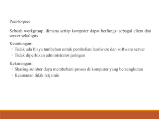 Peer-to-peer
Sebuah workgroup, dimana setiap komputer dapat berfungsi sebagai client dan
server sekaligus
Keuntungan:
◦ Tidak ada biaya tambahan untuk pembelian hardware dan software server
◦ Tidak diperlukan administrator jaringan
Kekurangan:
◦ Sharing sumber daya membebani proses di komputer yang bersangkutan
◦ Keamanan tidak terjamin
 