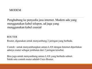 MODEM
Penghubung ke penyedia jasa internet. Modem ada yang
menggunakan kabel telepon, ad juga yang
menggunakan kabel coaxial
ROUTER
Router, digunakan untuk menyambung 2 jaringan yang berbeda.
Contoh : untuk menyambungkan antara LAN dengan Internet diperlukan
adanya router sebagai jembatan dari 2 jaringan tersebut.
Bisa juga untuk menyambung antara LAN yang berbeda subnet.
Salah satu contoh router adalah Cisco Router.
 
