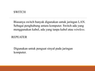 SWITCH
Biasanya switch banyak digunakan untuk jaringan LAN.
Sebagai penghubung antara komputer. Switch ada yang
menggunakan kabel, ada yang tanpa kabel atau wireless.
REPEATER
Digunakan untuk penguat sinyal pada jaringan
komputer.
 