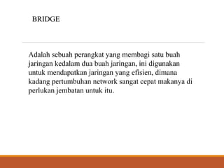 BRIDGE
Adalah sebuah perangkat yang membagi satu buah
jaringan kedalam dua buah jaringan, ini digunakan
untuk mendapatkan jaringan yang efisien, dimana
kadang pertumbuhan network sangat cepat makanya di
perlukan jembatan untuk itu.
 