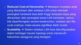 4. Reduced Cost-of-Ownership  Meskipun investasi awal
yang dibutuhkan oleh wireless LAN untuk membeli
perangkat hardware bisa lebih tinggi daripada biaya yang
dibutuhkan oleh perangkat wired LAN hardware, namun
bila diperhitungkan secara keseluruhan, instalasi dan life-
cycle costnya, maka secara signifikan lebih murah.
5. Scalability  Sistem wireless LAN bisa dikonfigurasikan
dalam berbagai macam topologi untuk memenuhi
kebutuhan pengguna yang beragam.
11
 