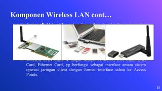 Komponen Wireless LAN cont…
⬡ Antena  Alat untuk mentransformasikan sinyal radio yg merambat
pada sebuah konduktor yg menjadi gelombang elektromagnetik yg
merambat diudara. Ada 2 jenis antena, yaitu :
∙ Antena Omdirectional (Jenis antena yg memiliki pola pancaran
sinyal ke segala arah dengan daya yg sama.)
∙ Antena Directional ( Jenis antena yg mempunyai sinyal dengan
satu arah tertentu.)
⬡ Wireless LAN Card  Dapat berupa PCMCIA, ISA Card, USB
Card, Ethernet Card, yg berfungsi sebagai interface antara sistem
operasi jaringan client dengan format interface udara ke Access
Points.
15
 