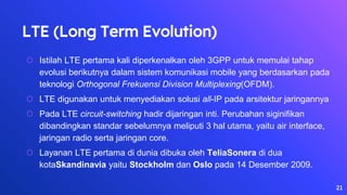 LTE (Long Term Evolution)
⬡ Istilah LTE pertama kali diperkenalkan oleh 3GPP untuk memulai tahap
evolusi berikutnya dalam sistem komunikasi mobile yang berdasarkan pada
teknologi Orthogonal Frekuensi Division Multiplexing(OFDM).
⬡ LTE digunakan untuk menyediakan solusi all-IP pada arsitektur jaringannya
⬡ Pada LTE circuit-switching hadir dijaringan inti. Perubahan siginifikan
dibandingkan standar sebelumnya meliputi 3 hal utama, yaitu air interface,
jaringan radio serta jaringan core.
⬡ Layanan LTE pertama di dunia dibuka oleh TeliaSonera di dua
kotaSkandinavia yaitu Stockholm dan Oslo pada 14 Desember 2009.
21
 