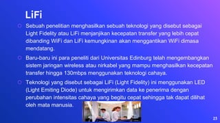 LiFi
⬡ Sebuah penelitian menghasilkan sebuah teknologi yang disebut sebagai
Light Fidelity atau LiFi menjanjikan kecepatan transfer yang lebih cepat
dibanding WiFi dan LiFi kemungkinan akan menggantikan WiFi dimasa
mendatang.
⬡ Baru-baru ini para peneliti dari Universitas Edinburg telah mengembangkan
sistem jaringan wireless atau nirkabel yang mampu menghasilkan kecepatan
transfer hingga 130mbps menggunakan teknologi cahaya.
⬡ Teknologi yang disebut sebagai LiFi (Light Fidelity) ini menggunakan LED
(Light Emiting Diode) untuk mengirimkan data ke penerima dengan
perubahan intensitas cahaya yang begitu cepat sehingga tak dapat dilihat
oleh mata manusia.
23
 