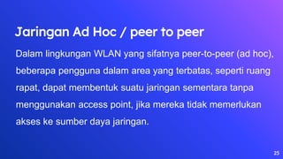 25
Jaringan Ad Hoc / peer to peer
Dalam lingkungan WLAN yang sifatnya peer-to-peer (ad hoc),
beberapa pengguna dalam area yang terbatas, seperti ruang
rapat, dapat membentuk suatu jaringan sementara tanpa
menggunakan access point, jika mereka tidak memerlukan
akses ke sumber daya jaringan.
 