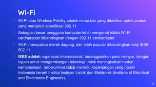 Wi-Fi
⬡ Wi-Fi atau Wireless Fidelity adalah nama lain yang diberikan untuk produk
yang mengikuti spesifikasi 802.11.
⬡ Sebagian besar pengguna komputer lebih mengenal istilah Wi-Fi
card/adapter dibandingkan dengan 802.11 card/adapter.
⬡ Wi-Fi merupakan merek dagang, dan lebih popular dibandingkan kata IEEE
802.11
⬡ IEEE adalah organisasi internasional, beranggotakan para insinyur, dengan
tujuan untuk mengembangan teknologi untuk meningkatkan harkat
kemanusiaan. Sebelumnya IEEE memiliki kepanjangan yang dalam
Indonesia berarti Institut Insinyur Listrik dan Elektronik (Institute of Electrical
and Electronics Engineers).
6
 
