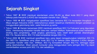 Sejarah Singkat
 Tahun 1997  IEEE membuat standarisasi untuk WLAN yg diberi kode 802.11 yang dapat
bekerja pada frekuensi 2,4GHZ dan kecepatan transfer max. 2 Mbps.
 Tahun 1999  IEEE mengeluarkan spesifikasi baru bernama 802.11b kecepatan thoughput 11
Mbps dengan frekuensi 2GHZ. kelemahannya adalah terjadinya interferensi dengan peralatan yg
menggunakan gelombang radio pada frekuensi yg sama.
 Tahun 1999  Hampir bersamaan IEEE membuat spesifikasi 802.11a Frekuensi yang digunakan
5Ghz, mendukung kecepatan transfer data max. sampai 54Mbps. Kelemahanya sukar menembus
dinding atau penghalang. Jarak jangkau gelombang radio relatif lebih pendek dibandingkan
802.11b. Secara teknis, 802.11b tidak kompatibel dengan 802.11a.
 Tahun 2002  IEEE membuat spesifikasi baru yang dapat menggabungkan kelebihan 802.11b
dan 802.11a. Spesifikasi yang diberi kode 802.11g ini bekerja pada frekuensi 2,4Ghz dengan
kecepatan transfer data max. 54Mbps. 802.11g kompatibel dengan 802.11b, sehingga dapat
saling dipertukarkan. Misal sebuah komputer yang menggunakan kartu jaringan 802.11g dapat
memanfaatkan access point 802.11b, dan sebaliknya.
7
 