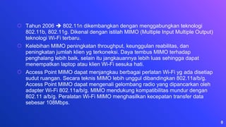 ⬡ Tahun 2006  802.11n dikembangkan dengan menggabungkan teknologi
802.11b, 802.11g. Dikenal dengan istilah MIMO (Multiple Input Multiple Output)
teknologi Wi-Fi terbaru.
⬡ Kelebihan MIMO peningkatan throughput, keunggulan reabilitas, dan
peningkatan jumlah klien yg terkoneksi. Daya tembus MIMO terhadap
penghalang lebih baik, selain itu jangkauannya lebih luas sehingga dapat
menempatkan laptop atau klien Wi-Fi sesuka hati.
⬡ Access Point MIMO dapat menjangkau berbagai perlatan Wi-Fi yg ada disetiap
sudut ruangan. Secara teknis MIMO lebih unggul dibandingkan 802.11a/b/g.
Access Point MIMO dapat mengenali gelombang radio yang dipancarkan oleh
adapter Wi-Fi 802.11a/b/g. MIMO mendukung kompatibilitas mundur dengan
802.11 a/b/g. Peralatan Wi-Fi MIMO menghasilkan kecepatan transfer data
sebesar 108Mbps.
8
 
